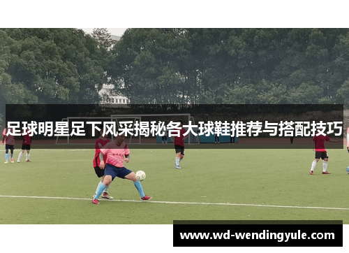 足球明星足下风采揭秘各大球鞋推荐与搭配技巧