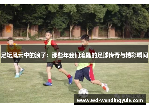 足坛风云中的浪子：那些年我们追随的足球传奇与精彩瞬间