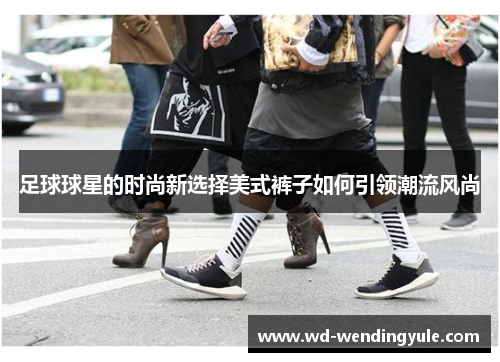 足球球星的时尚新选择美式裤子如何引领潮流风尚