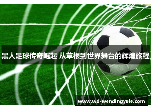 黑人足球传奇崛起 从草根到世界舞台的辉煌旅程