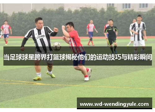 当足球球星跨界打篮球揭秘他们的运动技巧与精彩瞬间