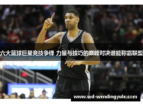 六大篮球巨星竞技争锋 力量与技巧的巅峰对决谁能称霸联盟