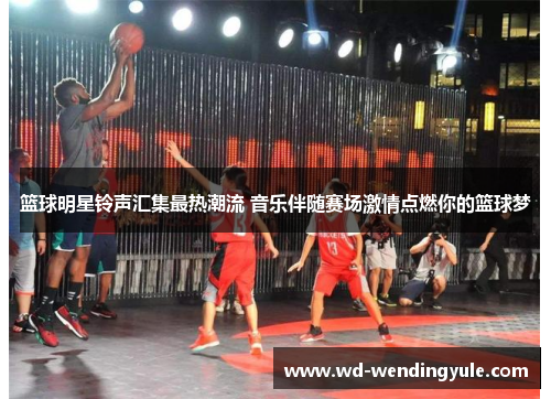 篮球明星铃声汇集最热潮流 音乐伴随赛场激情点燃你的篮球梦