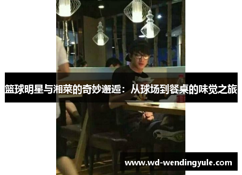 篮球明星与湘菜的奇妙邂逅：从球场到餐桌的味觉之旅